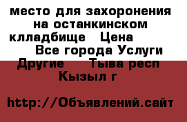 место для захоронения на останкинском клладбище › Цена ­ 1 000 000 - Все города Услуги » Другие   . Тыва респ.,Кызыл г.